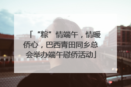 “粽”情端午，情暖侨心，巴西青田同乡总会举办端午慰侨活动