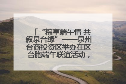 “粽享端午情 共叙泉台缘”——泉州台商投资区举办在区台胞端午联谊活动，共话同源深情