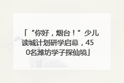 “你好，烟台！”少儿读城计划研学启幕，450名潍坊学子探仙境