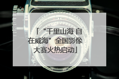 “千里山海 自在威海”全国影像大赛火热启动