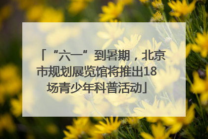 “六一”到暑期，北京市规划展览馆将推出18场青少年科普活动