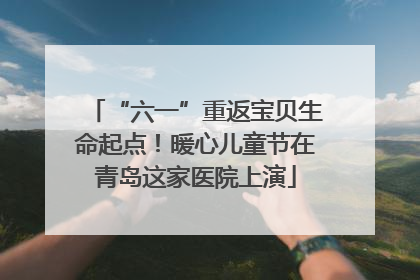 “六一”重返宝贝生命起点！暖心儿童节在青岛这家医院上演
