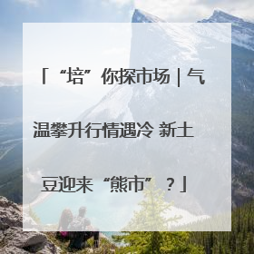 “培”你探市场｜气温攀升行情遇冷 新土豆迎来“熊市”？