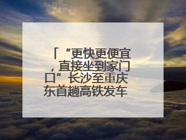 “更快更便宜，直接坐到家门口”长沙至重庆东首趟高铁发车，重庆人狂喜：退了票也要坐