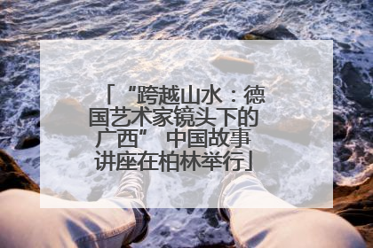 “跨越山水：德国艺术家镜头下的广西” 中国故事讲座在柏林举行