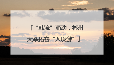 “韩流”涌动，郴州大举拓客“入境游”