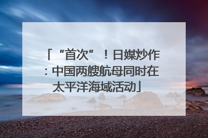 “首次”！日媒炒作：中国两艘航母同时在太平洋海域活动