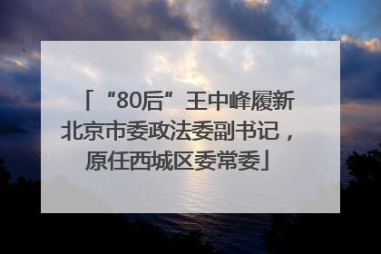 “80后”王中峰履新北京市委政法委副书记，原任西城区委常委