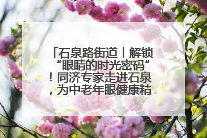 石泉路街道丨解锁“眼睛的时光密码”！同济专家走进石泉，为中老年眼健康精准“护航”