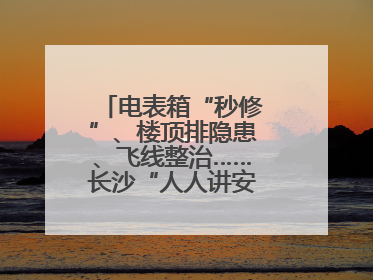 电表箱“秒修”、楼顶排隐患、飞线整治……长沙“人人讲安全”动真格！