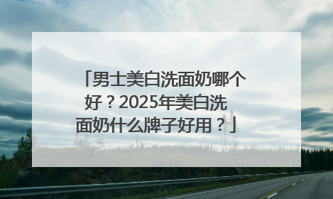 男士美白洗面奶哪个好？2025年美白洗面奶什么牌子好用？