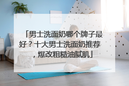 男士洗面奶哪个牌子最好？十大男士洗面奶推荐，爆改粗糙油腻肌