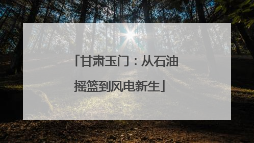 甘肃玉门：从石油摇篮到风电新生