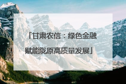 甘肃农信：绿色金融赋能陇原高质量发展