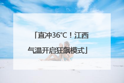 直冲36℃！江西气温开启狂飙模式