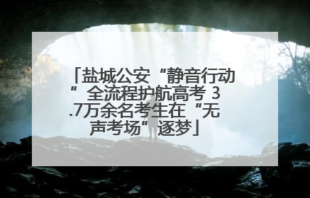 盐城公安“静音行动”全流程护航高考 3.7万余名考生在“无声考场”逐梦