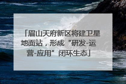 眉山天府新区将建卫星地面站，形成“研发-运营-应用”闭环生态