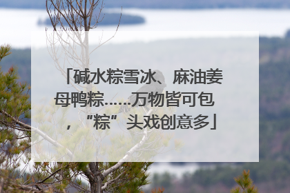 碱水粽雪冰、麻油姜母鸭粽……万物皆可包，“粽”头戏创意多