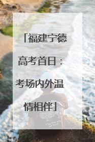 福建宁德高考首日：考场内外温情相伴