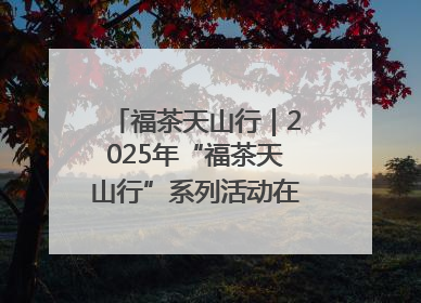 福茶天山行｜2025年“福茶天山行”系列活动在昌吉州启动