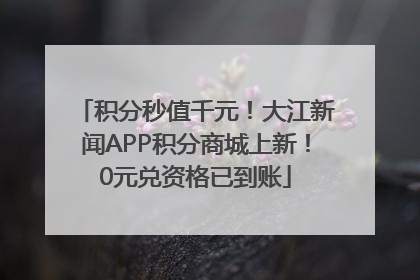 积分秒值千元！大江新闻APP积分商城上新！0元兑资格已到账
