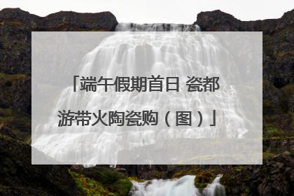 端午假期首日 瓷都游带火陶瓷购（图）