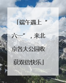 端午遇上“六一”，来北京各大公园收获双倍快乐