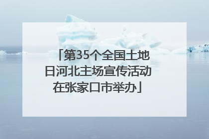 第35个全国土地日河北主场宣传活动在张家口市举办