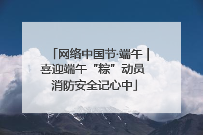 网络中国节·端午｜喜迎端午“粽”动员 消防安全记心中