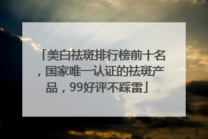 美白祛斑排行榜前十名，国家唯一认证的祛斑产品，99好评不踩雷