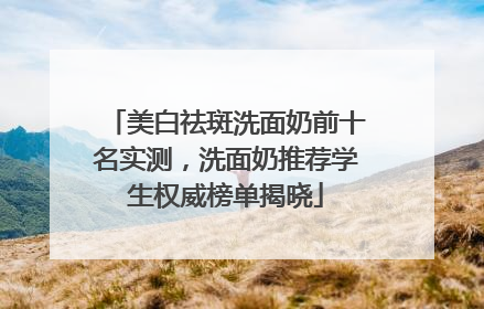 美白祛斑洗面奶前十名实测，洗面奶推荐学生权威榜单揭晓