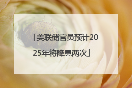 美联储官员预计2025年将降息两次