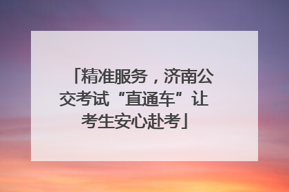 精准服务，济南公交考试“直通车”让考生安心赴考