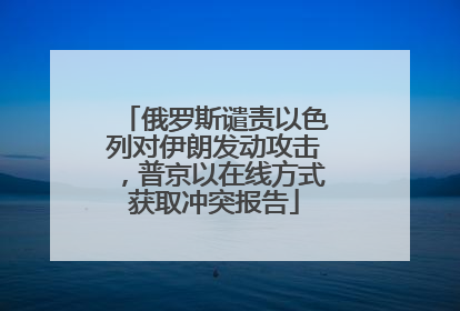 俄罗斯谴责以色列对伊朗发动攻击，普京以在线方式获取冲突报告