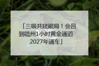 三级共建破局！会昌到赣州1小时黄金通道2027年通车