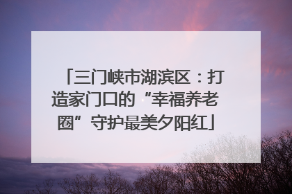 三门峡市湖滨区：打造家门口的“幸福养老圈”守护最美夕阳红