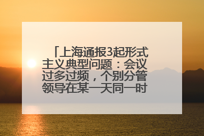 上海通报3起形式主义典型问题：会议过多过频，个别分管领导在某一天同一时段需参加3个会议