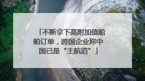 不断拿下高附加值船舶订单，跨国企业称中国已是“主航道”