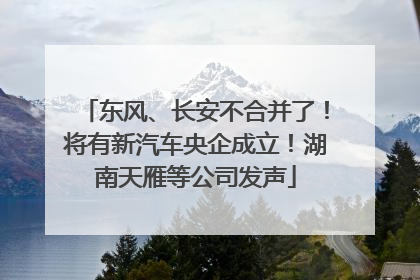 东风、长安不合并了！将有新汽车央企成立！湖南天雁等公司发声