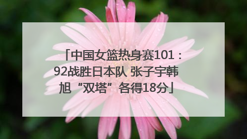 中国女篮热身赛101∶92战胜日本队 张子宇韩旭“双塔”各得18分