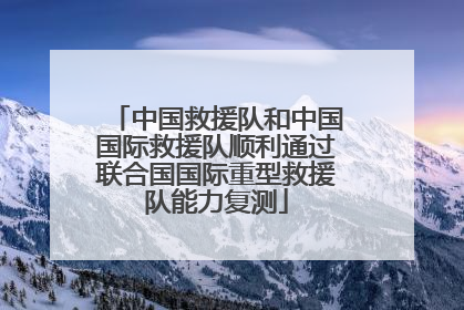 中国救援队和中国国际救援队顺利通过联合国国际重型救援队能力复测