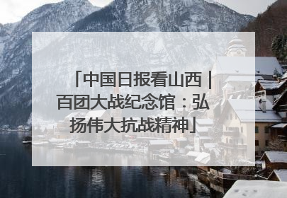 中国日报看山西｜百团大战纪念馆：弘扬伟大抗战精神