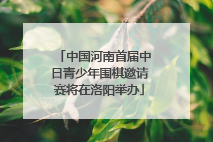 中国河南首届中日青少年围棋邀请赛将在洛阳举办