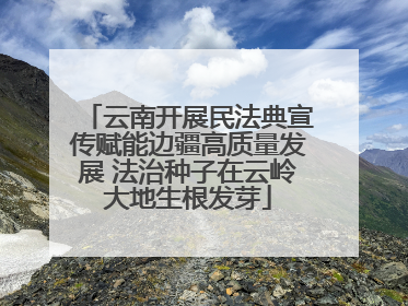 云南开展民法典宣传赋能边疆高质量发展 法治种子在云岭大地生根发芽