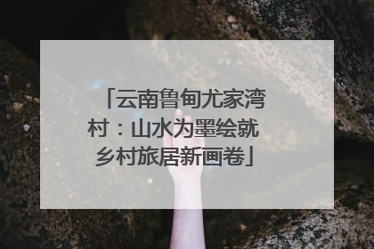 云南鲁甸尤家湾村：山水为墨绘就乡村旅居新画卷