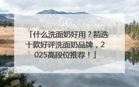 什么洗面奶好用？精选十款好评洗面奶品牌，2025高段位推荐！