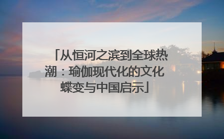 从恒河之滨到全球热潮：瑜伽现代化的文化蝶变与中国启示