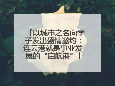 以城市之名向学子发出盛情邀约：连云港就是事业发展的“启航港”