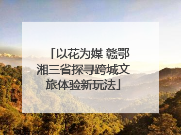 以花为媒 赣鄂湘三省探寻跨城文旅体验新玩法