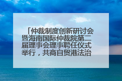 仲裁制度创新研讨会暨海南国际仲裁院第二届理事会理事聘任仪式举行，共商自贸港法治建设新路径
